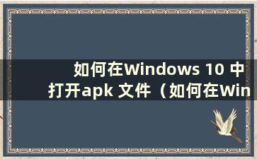 如何在Windows 10 中打开apk 文件（如何在Windows 中打开apk）